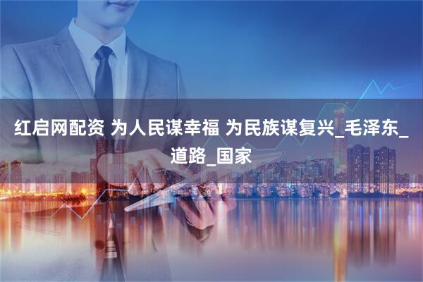 红启网配资 为人民谋幸福 为民族谋复兴_毛泽东_道路_国家