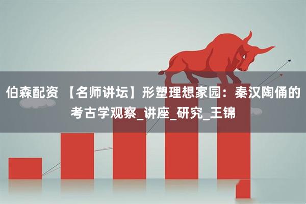 伯森配资 【名师讲坛】形塑理想家园：秦汉陶俑的考古学观察_讲座_研究_王锦