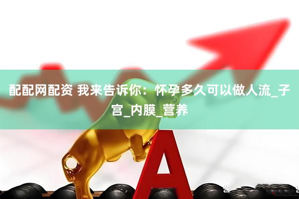 配配网配资 我来告诉你：怀孕多久可以做人流_子宫_内膜_营养
