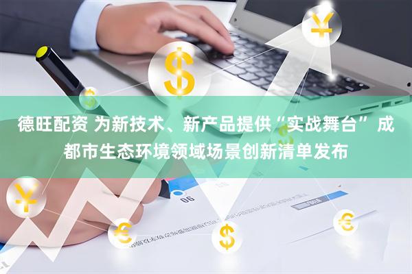 德旺配资 为新技术、新产品提供“实战舞台” 成都市生态环境领域场景创新清单发布