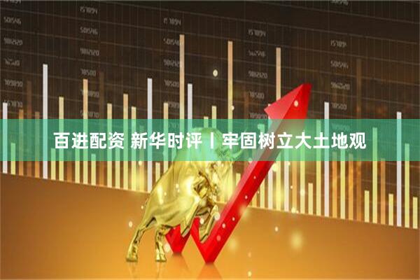 百进配资 新华时评丨牢固树立大土地观
