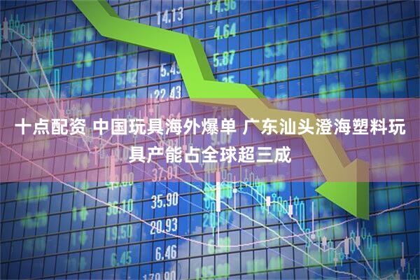 十点配资 中国玩具海外爆单 广东汕头澄海塑料玩具产能占全球超三成