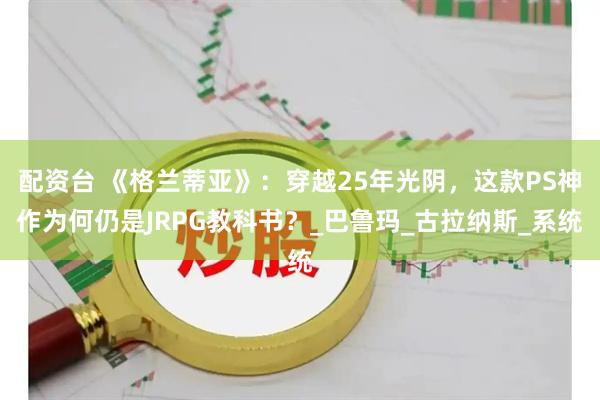 配资台 《格兰蒂亚》：穿越25年光阴，这款PS神作为何仍是JRPG教科书？_巴鲁玛_古拉纳斯_系统