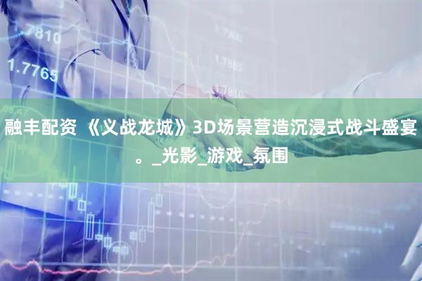 融丰配资 《义战龙城》3D场景营造沉浸式战斗盛宴。_光影_游戏_氛围