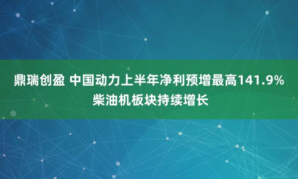 鼎瑞创盈 中国动力上半年净利预增最高141.9% 柴油机板块持续增长