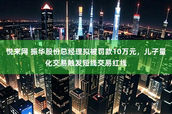 悦来网 振华股份总经理拟被罚款10万元，儿子量化交易触发短线交易红线