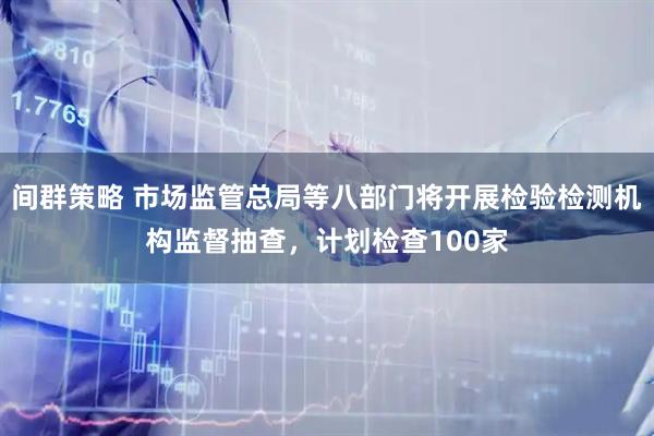 间群策略 市场监管总局等八部门将开展检验检测机构监督抽查，计划检查100家