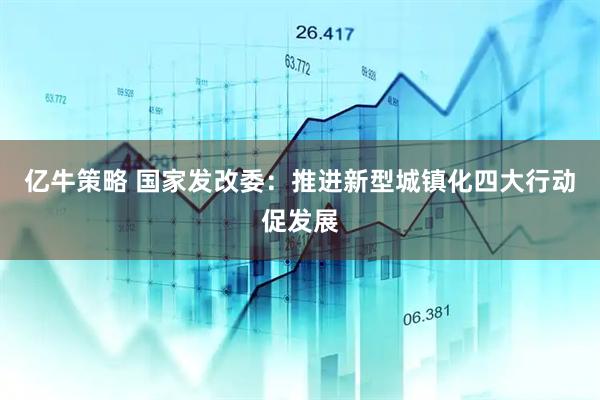 亿牛策略 国家发改委：推进新型城镇化四大行动促发展