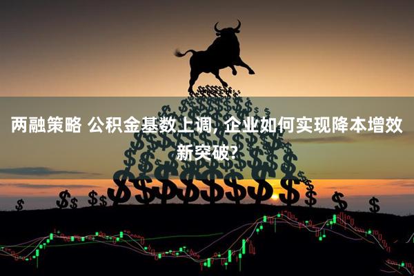 两融策略 公积金基数上调, 企业如何实现降本增效新突破?