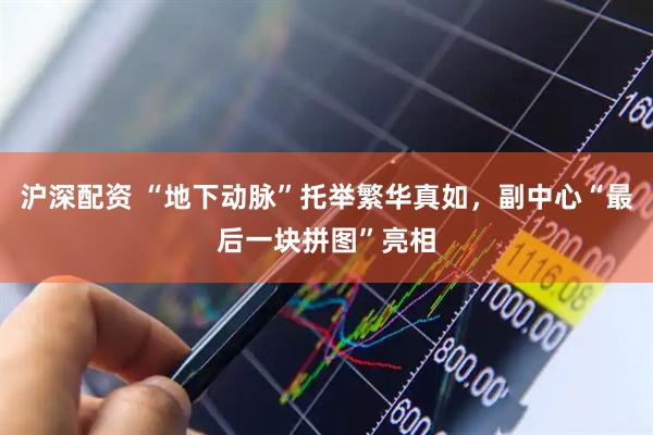 沪深配资 “地下动脉”托举繁华真如，副中心“最后一块拼图”亮相