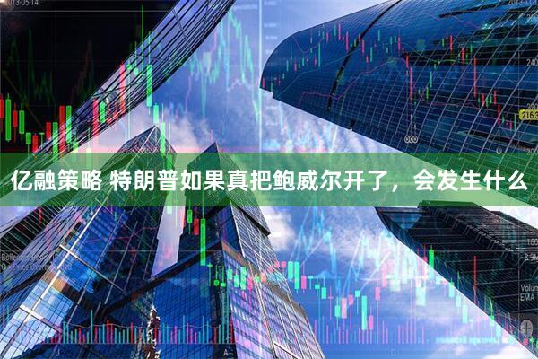 亿融策略 特朗普如果真把鲍威尔开了，会发生什么