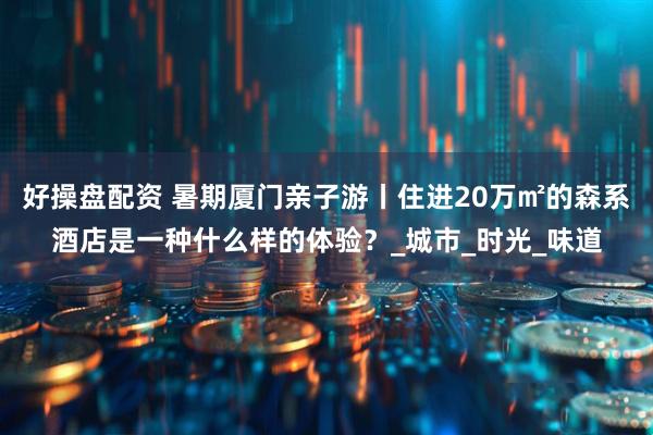 好操盘配资 暑期厦门亲子游丨住进20万㎡的森系酒店是一种什么样的体验？_城市_时光_味道