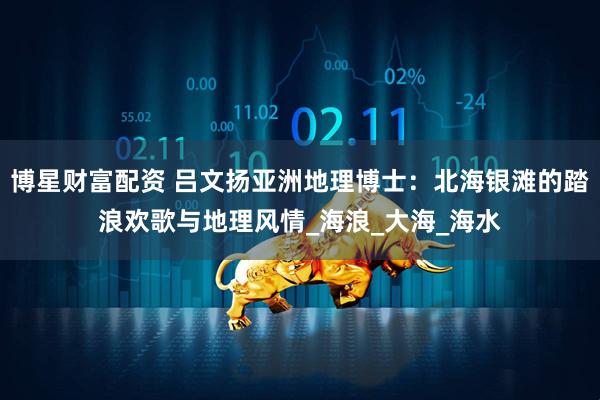 博星财富配资 吕文扬亚洲地理博士：北海银滩的踏浪欢歌与地理风情_海浪_大海_海水