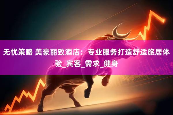 无忧策略 美豪丽致酒店：专业服务打造舒适旅居体验_宾客_需求_健身