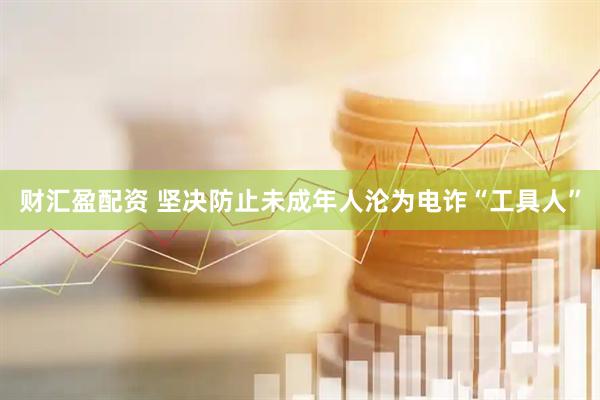 财汇盈配资 坚决防止未成年人沦为电诈“工具人”