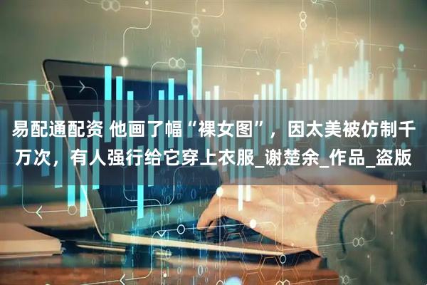 易配通配资 他画了幅“裸女图”，因太美被仿制千万次，有人强行给它穿上衣服_谢楚余_作品_盗版