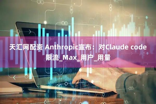 天汇网配资 Anthropic宣布：对Claude code限流_Max_用户_用量