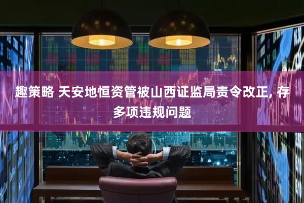 趣策略 天安地恒资管被山西证监局责令改正, 存多项违规问题