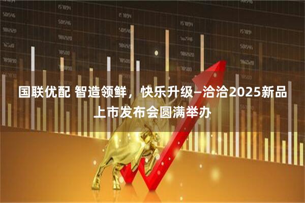 国联优配 智造领鲜，快乐升级—洽洽2025新品上市发布会圆满举办