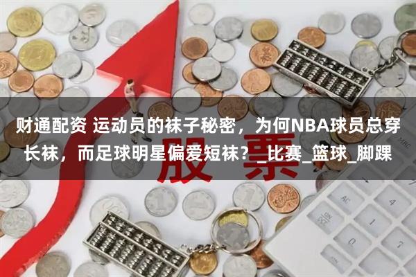 财通配资 运动员的袜子秘密，为何NBA球员总穿长袜，而足球明星偏爱短袜？_比赛_篮球_脚踝