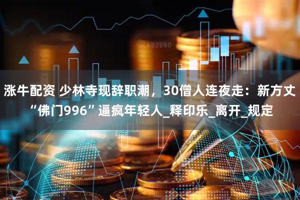 涨牛配资 少林寺现辞职潮，30僧人连夜走：新方丈“佛门996”逼疯年轻人_释印乐_离开_规定