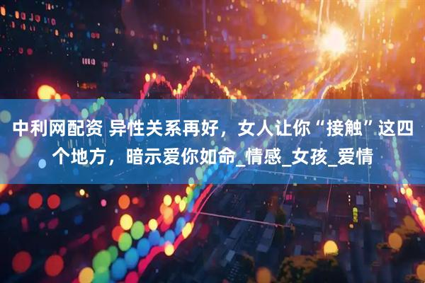 中利网配资 异性关系再好，女人让你“接触”这四个地方，暗示爱你如命_情感_女孩_爱情