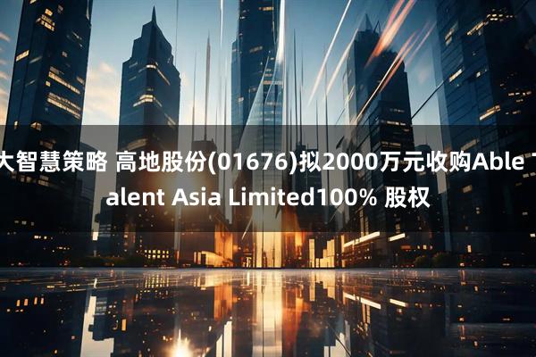 大智慧策略 高地股份(01676)拟2000万元收购Able Talent Asia Limited100% 股权
