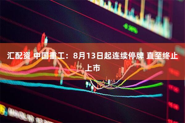 汇配资 中国重工：8月13日起连续停牌 直至终止上市