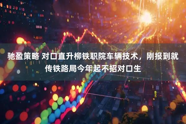 驰盈策略 对口直升柳铁职院车辆技术，刚报到就传铁路局今年起不招对口生
