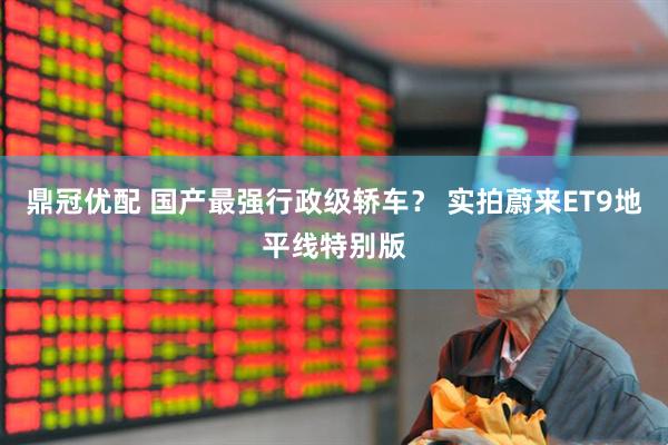 鼎冠优配 国产最强行政级轿车？ 实拍蔚来ET9地平线特别版
