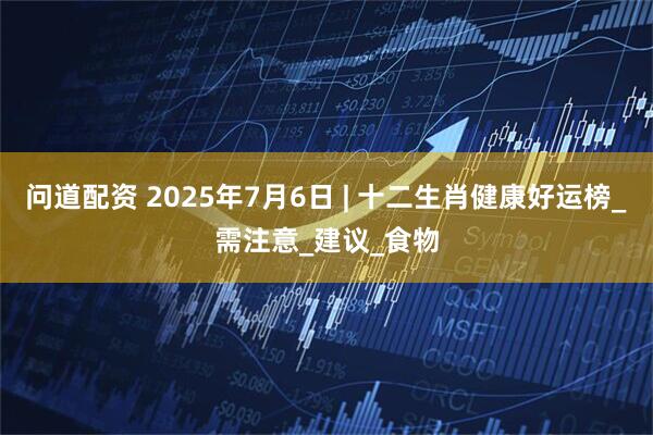 问道配资 2025年7月6日 | 十二生肖健康好运榜_需注意_建议_食物