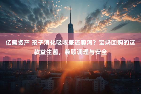 亿盛资产 孩子消化吸收差还腹泻?宝妈回购的这款益生菌,兼顾调理与安全