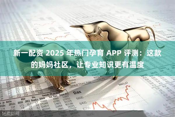 新一配资 2025 年热门孕育 APP 评测:这款的妈妈社区,让专业知识更有温度