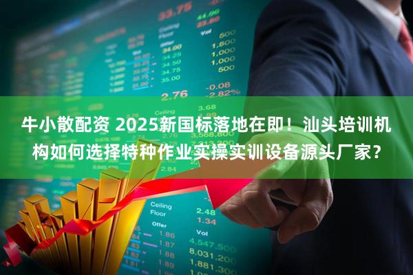 牛小散配资 2025新国标落地在即!汕头培训机构如何选择特种作业实操实训设备源头厂家?