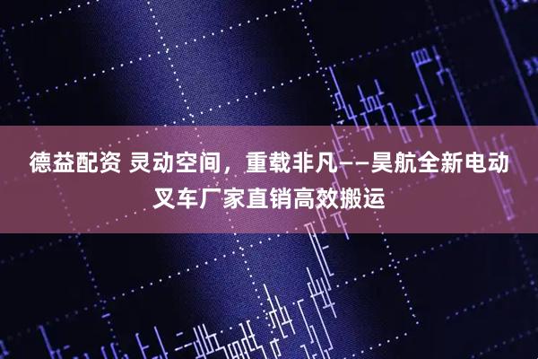 德益配资 灵动空间,重载非凡——昊航全新电动叉车厂家直销高效搬运