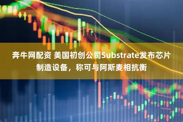 奔牛网配资 美国初创公司Substrate发布芯片制造设备,称可与阿斯麦相抗衡