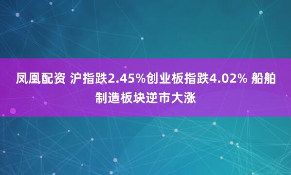 凤凰配资 沪指跌2.45%创业板指跌4.02% 船舶制造板块逆市大涨