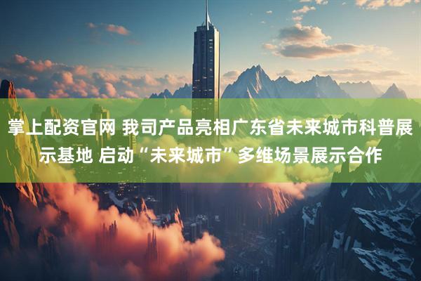 掌上配资官网 我司产品亮相广东省未来城市科普展示基地 启动“未来城市”多维场景展示合作