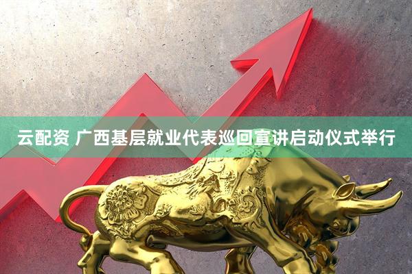 云配资 广西基层就业代表巡回宣讲启动仪式举行