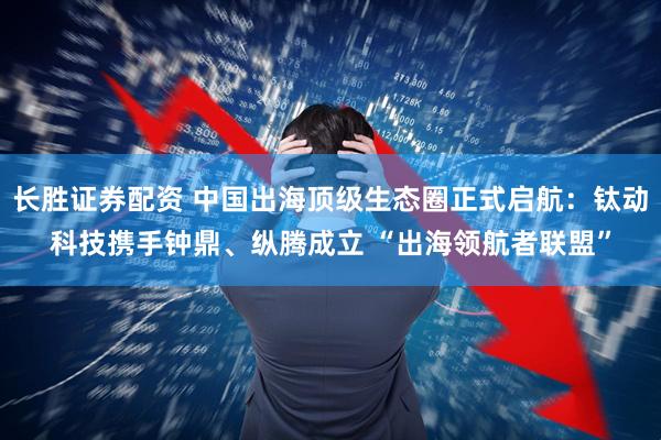 长胜证券配资 中国出海顶级生态圈正式启航：钛动科技携手钟鼎、纵腾成立 “出海领航者联盟”