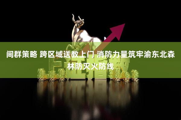 间群策略 跨区域送教上门 消防力量筑牢渝东北森林防灭火防线